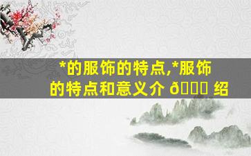 *
的服饰的特点,*
服饰的特点和意义介 🐞 绍